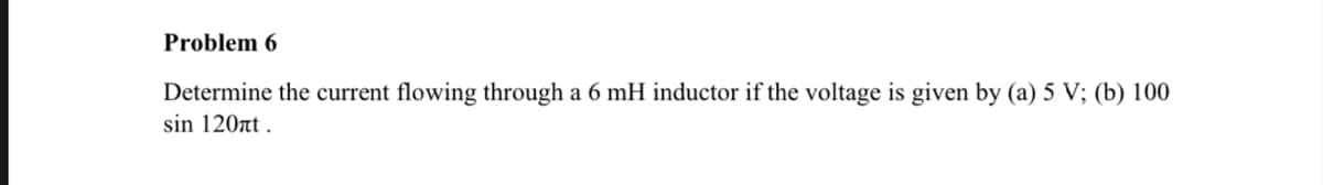 Problem 6
Determine the current flowing through a 6 mH inductor if the voltage is given by (a) 5 V; (b) 100
sin 120nt.