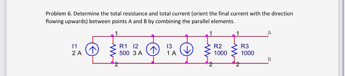 Problem 6. Determine the total resistance and total current (orient the final current with the direction
flowing upwards) between points A and B by combining the parallel elements.
1
1
11
LO FLÓRÓ RE
R1 12
13
R2
R3
↑
2 A
500 3 A
1 A
1000
1000
A
B