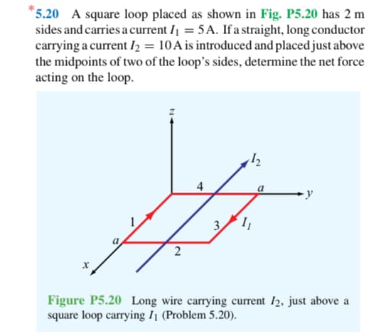 *5.20 A square loop placed as shown in Fig. P5.20 has 2 m
sides and carries a current I₁ = 5A. If a straight, long conductor
carrying a current /₂ = 10 A is introduced and placed just above
the midpoints of two of the loop's sides, determine the net force
acting on the loop.
2
4
1₂
I₁
a
Figure P5.20 Long wire carrying current 12, just above a
square loop carrying 1₁ (Problem 5.20).