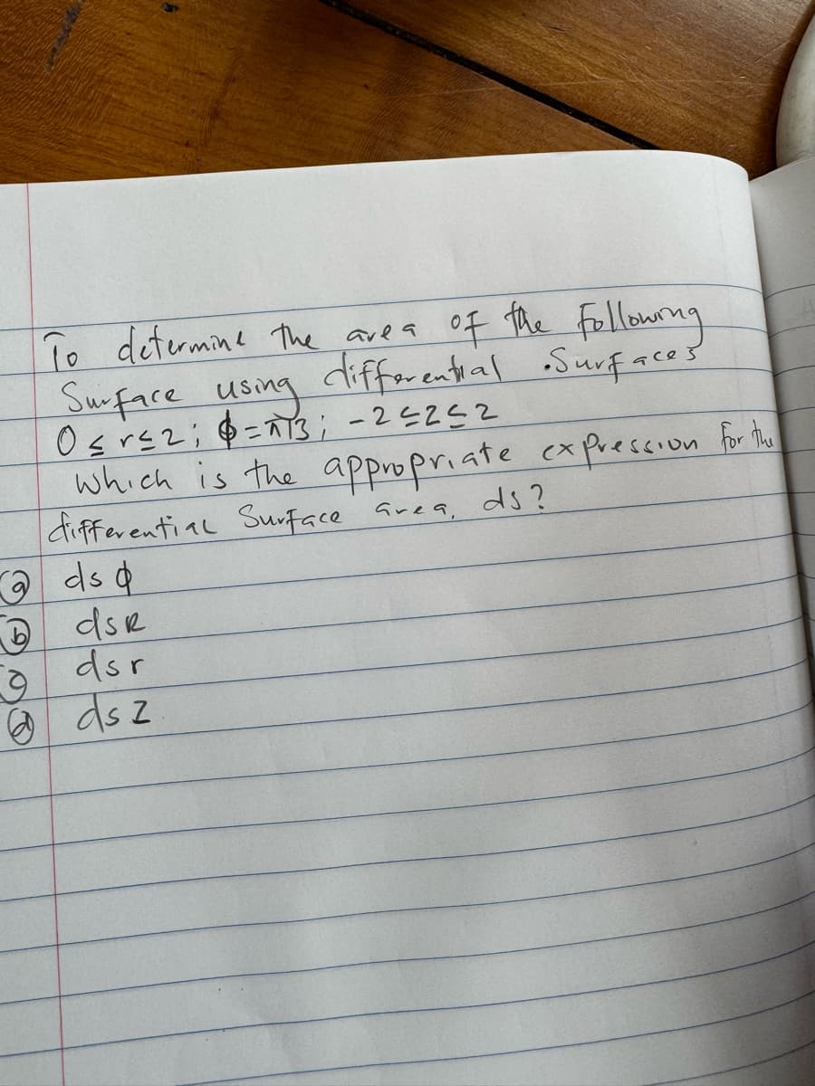 To determine the area of the following
Surface using differential •Surfaces
O≤r≤2; 6=13; -25252
which is the appropriate expression for the
differential Surface area, ds?
ds d
9
1 dsR
dsr
@ds z