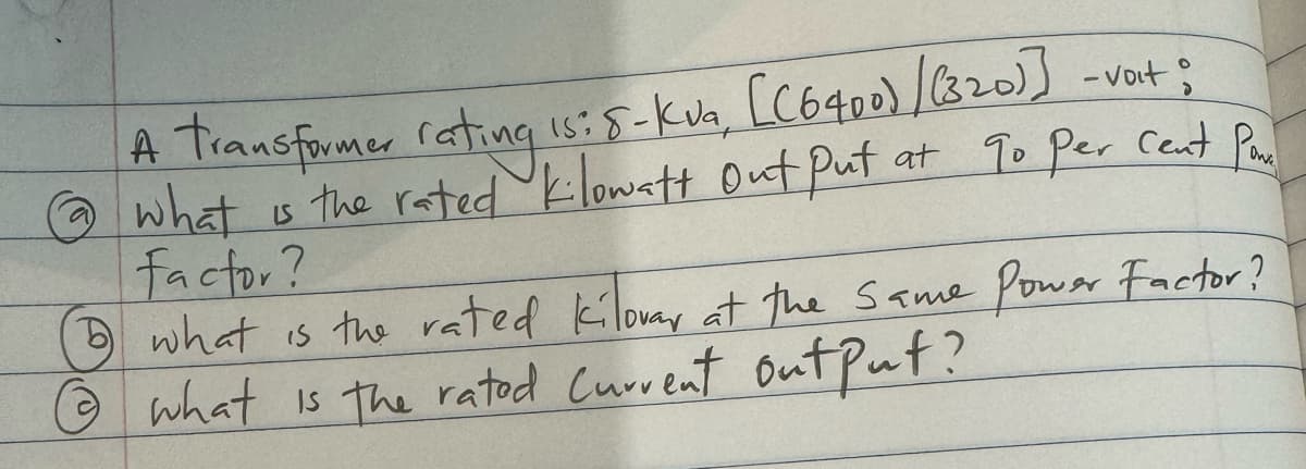 A transformer rating is: 5-kva, [(6400) / (320)] -vat;
@ what is the rated kilowatt Out Put at go per cent Par
factor?
what is the rated kilovar at the same Power Factor?
what is the rated Current output?