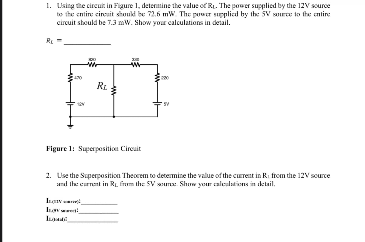 1. Using the circuit in Figure 1, determine the value of R₁. The power supplied by the 12V source
to the entire circuit should be 72.6 mW. The power supplied by the 5V source to the entire
circuit should be 7.3 mW. Show your calculations in detail.
RL
=
470
12V
820
ww
RL
IL(12V source):
IL(5V source):
IL(total):
www
330
www
Figure 1: Superposition Circuit
220
5V
2. Use the Superposition Theorem to determine the value of the current in R₁ from the 12V source
and the current in R₁ from the 5V source. Show your calculations in detail.