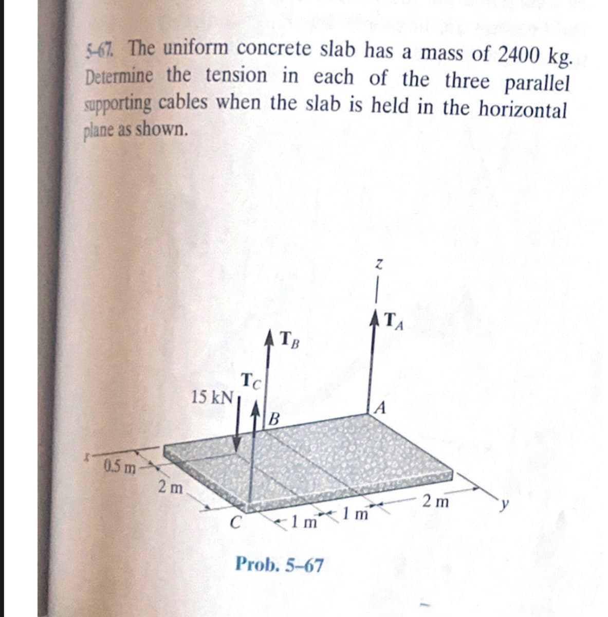 5-67. The uniform concrete slab has a mass of 2400 kg.
Determine the tension in each of the three parallel
supporting cables when the slab is held in the horizontal
plane as shown.
0.5 m
2 m.
15 kN
Tc
C
TB
B
1 m
Prob. 5-67
1 m
TA
A
2m