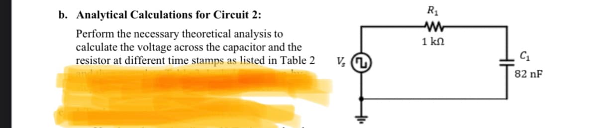 b. Analytical Calculations for Circuit 2:
Perform the necessary theoretical analysis to
calculate the voltage across the capacitor and the
resistor at different time stamps as listed in Table 2
V₂ (7)
R₁
1kΩ
C₁
82 nF