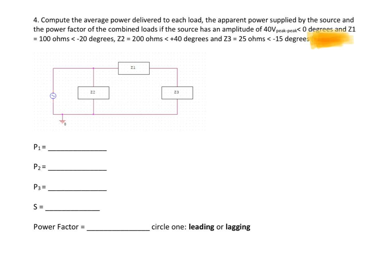 4. Compute the average power delivered to each load, the apparent power supplied by the source and
the power factor of the combined loads if the source has an amplitude of 40V peak-peak< 0 degrees and Z1
= 100 ohms < -20 degrees, Z2 = 200 ohms < +40 degrees and Z3 = 25 ohms < -15 degrees
P₁ =
P₂=
P3=
S=
11.
Power Factor =
22
Z1
23
circle one: leading or lagging