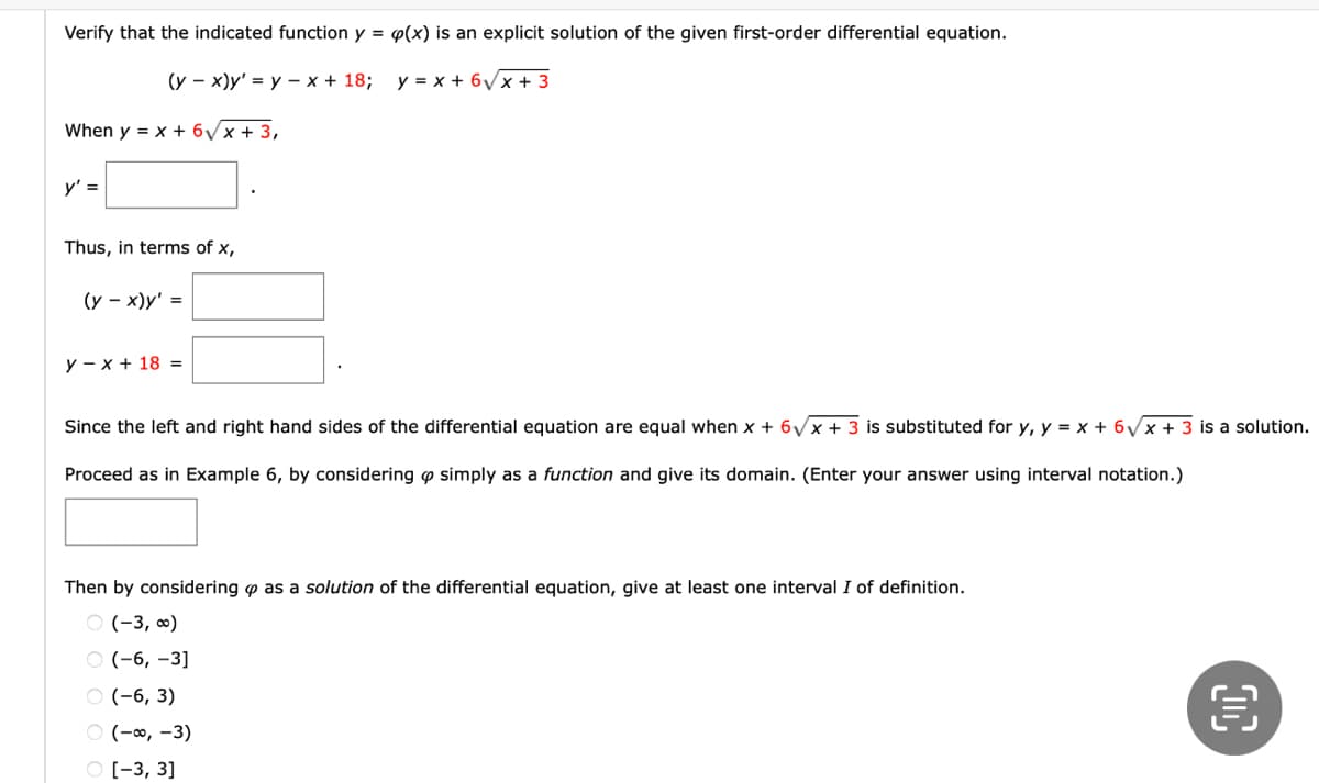 ### Verifying Explicit Solutions to First-Order Differential Equations

**Objective:**
Verify that the indicated function \( y = \varphi(x) \) is an explicit solution of the given first-order differential equation.

Given Differential Equation:
\[
(y - x)y' = y - x + 18; \quad y = x + 6\sqrt{x} + 3
\]

**Procedure:**

1. **Substitute the given function \( y = x + 6\sqrt{x} + 3 \) into the differential equation.**

   When \( y = x + 6\sqrt{x} + 3 \),
   \[
   y' = \_\_\_\_\_\_\_
   \]

2. **Compute the derivative \( y' \).**

3. **Express the differential equation in terms of \( x \).**

   Thus, in terms of \( x \),
   \[
   (y - x)y' = \_\_\_\_\_\_\_
   \]
   \[
   y - x + 18 = \_\_\_\_\_\_\_
   \]

4. **Verify that the left and right-hand sides of the differential equation are equal:**

   Since the left and right-hand sides of the differential equation are equal when \( x + 6\sqrt{x} + 3 \) is substituted for \( y \),
   \[
   y = x + 6\sqrt{x} + 3
   \]
   is a solution.

5. **Determine the domain of the function \( \varphi \):

   Proceed as in Example 6, by considering \( \varphi \) simply as a function and give its domain. (Enter your answer using interval notation.)
   \[
   \_\_\_\_\_\_\_
   \]

6. **Identify at least one interval \( I \) of definition:**

   Then by considering \( \varphi \) as a solution of the differential equation, give at least one interval \( I \) of definition.
   \[
   \_\_\_\_\_
   \]

**Multiple Choice Question:**
Identify the correct interval from the options below:

- \(( -3, \infty )\)
- \(( -6, -3 ]\)
- \(( -6, 3 )\)
- \(( -\infty, -3 )\)
- \([