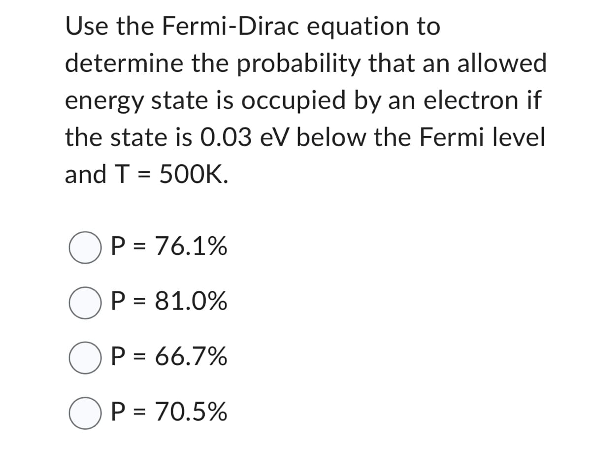 Use the Fermi-Dirac equation to
determine the probability that an allowed
energy state is occupied by an electron if
the state is 0.03 eV below the Fermi level
and T = 500K.
OP = 76.1%
OP = 81.0%
OP = 66.7%
OP = 70.5%