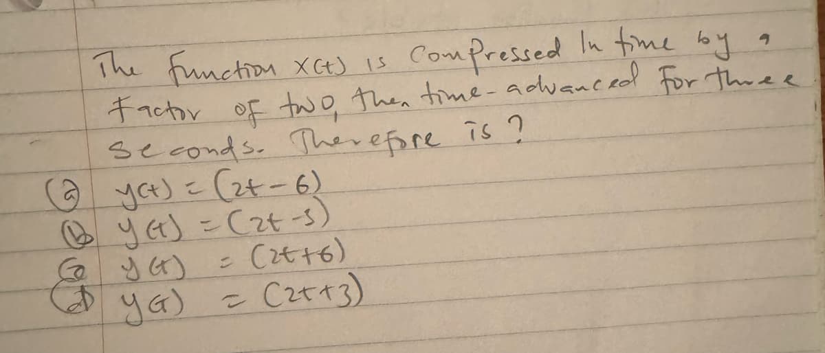 The function X(t) is
Compressed in time by a
Factor of two, then time-advanced for three
seconds. Therefore is?
(2) yet) = (2+-6)
(yet) = (2+ -s)
= (2++6)
D YG) = (2++3)