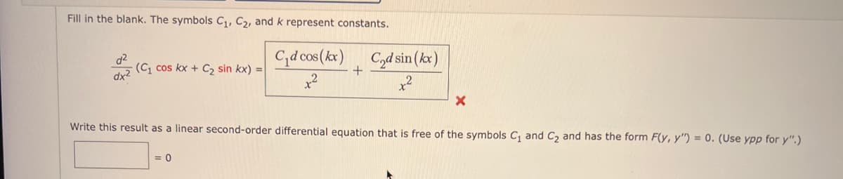 **Differential Equations: Problem-Solving**

**Instructions:**

Fill in the blank. The symbols \(C_1\), \(C_2\), and \(k\) represent constants.

\[ \frac{d^2}{dx^2} (C_1 \cos kx + C_2 \sin kx) = \frac{C_1 d \cos (kx)}{x^2} + \frac{C_2 d \sin (kx)}{x^2} \]

\[ \boxed{} = 0 \]

Write this result as a linear second-order differential equation that is free of the symbols \(C_1\) and \(C_2\) and has the form \(F(y, y'') = 0\). (Use \(ypp\) for \(y''\).)

---

**Explanation:**

In this problem, you are given a second-order differential equation involving trigonometric functions. Your task is to express this differential equation without the constants \(C_1\) and \(C_2\) and put it in the desired linear form.

### Steps to Solve:
1. Identify the given differential equation and the functions involved.
2. Apply differentiation rules to find the second derivatives of the trigonometric functions.
3. Simplify the equation if possible.
4. Ensure the resulting equation is in the required form \(F(y, y'') = 0\).

---

This type of exercise is fundamental in understanding how to manipulate and solve differential equations, particularly those involving trigonometric functions.