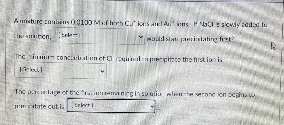 A mixture contains 0.0100 M of both Cut ions and Aut ions. If NaCl is slowly added to
the solution, [Select]
would start precipitating first?
The minimum concentration of Cl required to precipitate the first ion is
[Select]
The percentage of the first ion remaining in solution when the second ion begins to
precipitate out is Select]
4