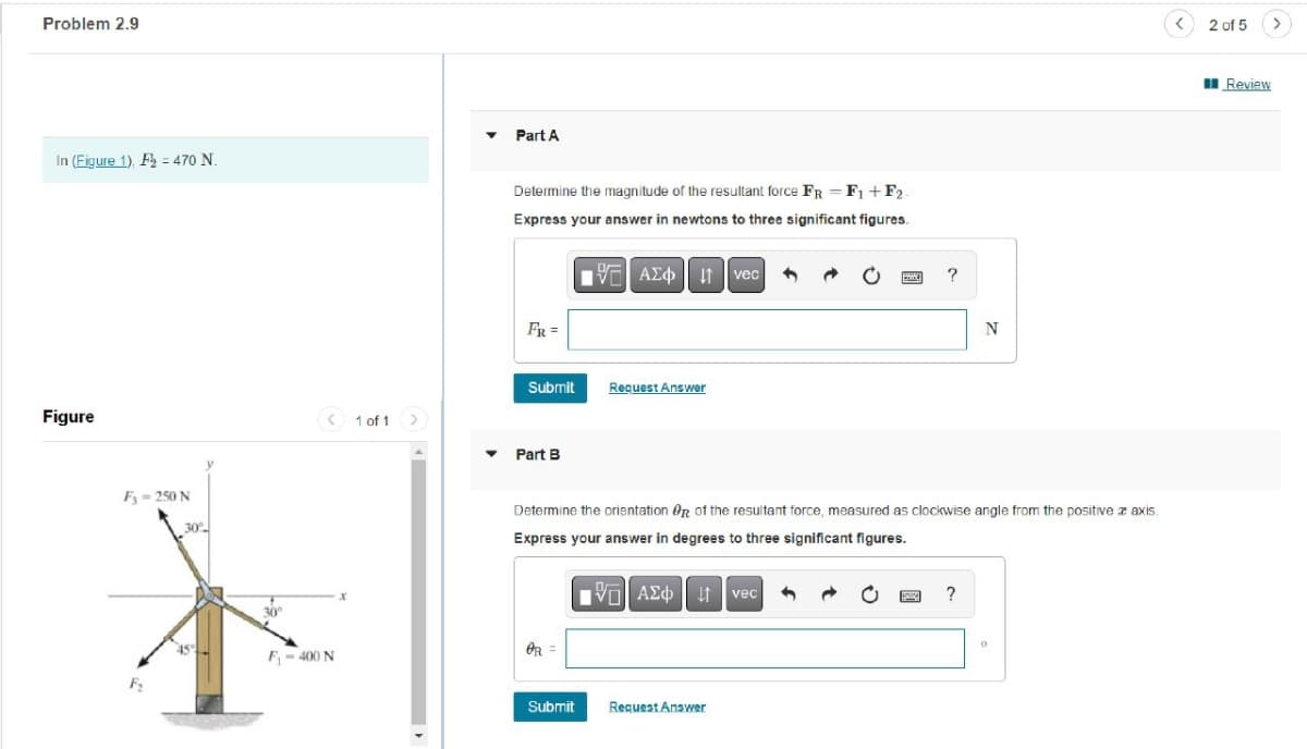 Problem 2.9
In (Figure 1), F = 470 N.
Figure
Fy=250 N
F₂
30%
30°
F₁-400 N
1 of 1
>
Part A
Determine the magnitude of the resultant force FR = F₁+F2-
Express your answer in newtons to three significant figures.
FR =
Submit
Part B
OR=
197| ΑΣΦ 41 | vec
|
Submit
Request Answer
Determine the orientation Or of the resultant force, measured as clockwise angle from the positive a axis.
Express your answer in degrees to three significant figures.
VAE Ivec 1
?
Request Answer
N
WINNI ?
0
<
2 of 5
Review
>