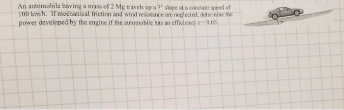 An automobile having a mass of 2 Mg travels up a 70 slope at a constant speed of
100 km/h. If mechanical friction and wind resistance are neglected, determine the
power developed by the engine if the automobile has an efficiency -0.65.