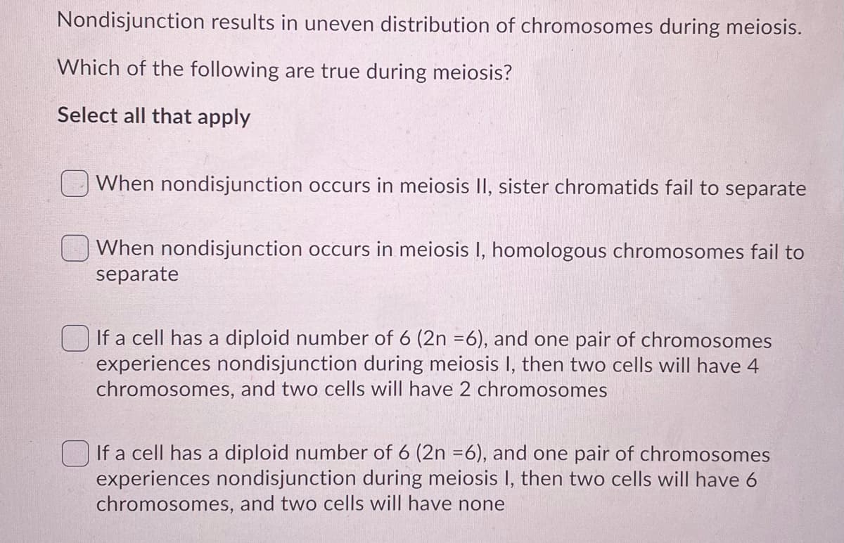 Nondisjunction results in uneven distribution of chromosomes during meiosis.
Which of the following are true during meiosis?
Select all that apply
When nondisjunction occurs in meiosis II, sister chromatids fail to separate
When nondisjunction occurs in meiosis I, homologous chromosomes fail to
separate
If a cell has a diploid number of 6 (2n =6), and one pair of chromosomes
experiences nondisjunction during meiosis I, then two cells will have 4
chromosomes, and two cells will have 2 chromosomes
If a cell has a diploid number of 6 (2n =6), and one pair of chromosomes
experiences nondisjunction during meiosis I, then two cells will have 6
chromosomes, and two cells will have none
