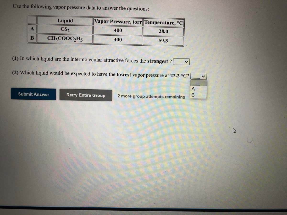 Use the following vapor pressure data to answer the questions:
Liquid
Vapor Pressure, torr Temperature, °C
CS2
400
28.0
CH3COOC,H5
400
59.3
(1) In which liquid are the intermolecular attractive forces the strongest ?
(2) Which liquid would be expected to have the lowest vapor pressure at 22.2 °C?
A
Submit Answer
Retry Entire Group
2 more group attempts remaining
