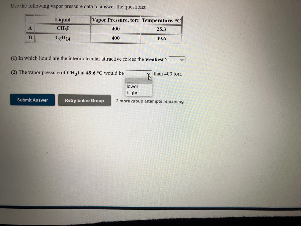 Use the following vapor pressure data to answer the questions:
Liquid
Vapor Pressure, torr Temperature, °C
CH3I
400
25.3
C,H14
400
49.6
(1) In which liquid are the intermolecular attractive forces the weakest ?
(2) The vapor pressure of CH3I at 49.6 °C would be
than 400 torr.
lower
higher
Submit Answer
Retry Entire Group
2 more group attempts remaining
