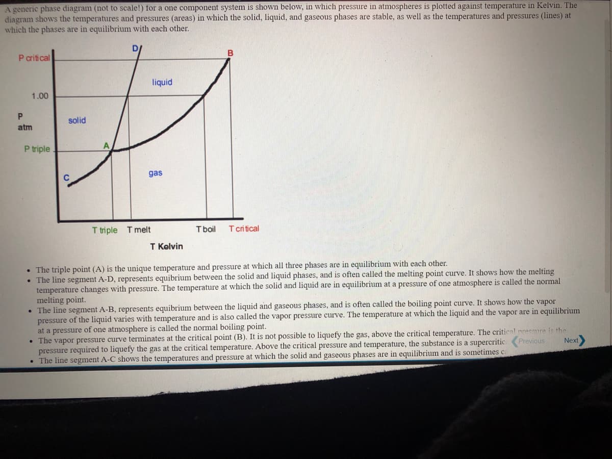 A generic phase diagram (not to scale!) for a one component system is shown below, in which pressure in atmospheres is plotted against temperature in Kelvin. The
diagram shows the temperatures and pressures (areas) in which the solid, liquid, and gaseous phases are stable, as well as the temperatures and pressures (lines) at
which the phases are in equilibrium with each other.
B
P critical
liquid
1.00
solid
atm
A
P triple
gas
T triple T melt
T boil
T critical
T Kolvin
• The triple point (A) is the unique temperature and pressure at which all three phases are in equilibrium with each other.
• The line segment A-D, represents equibrium between the solid and liquid phases, and is often called the melting point curve. It shows how the melting
temperature changes with pressure. The temperature at which the solid and liquid are in equilibrium at a pressure of one atmosphere is called the normal
melting point.
• The line segment A-B, represents equibrium between the liquid and gaseous phases, and is often called the boiling point curve. It shows how the vapor
pressure of the liquid varies with temperature and is also called the vapor pressure curve. The temperature at which the liquid and the vapor are in equilibrium
at a pressure of one atmosphere is called the normal boiling point.
• The vapor pressure curve terminates at the critical point (B). It is not possible to liquefy the gas, above the critical temperature. The critical pressure is the
pressure required to liquefy the gas at the critical temperature. Above the critical pressure and temperature, the substance is a supercritics
• The line segment A-C shows the temperatures and pressure at which the solid and gaseous phases are in equilibrium and is sometimes ca
Previous
Next
