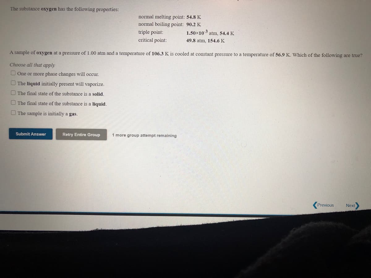 The substance oxygen has the following properties:
normal melting point: 54.8 K
normal boiling point: 90.2 K
triple point:
critical point:
1.50×103 atm, 54.4 K
49.8 atm, 154.6 K
A sample of oxygen at a pressure of 1.00 atm and a temperature of 106.3 K is cooled at constant pressure to a temperature of 56.9 K. Which of the following are true?
Choose all that apply
O One or more phase changes will occur.
O The liquid initially present will vaporize.
O The final state of the substance is a solid.
O The final state of the substance is a liquid.
O The sample is initially a gas.
Submit Answer
Retry Entire Group
1 more group attempt remaining
Previous
Next

