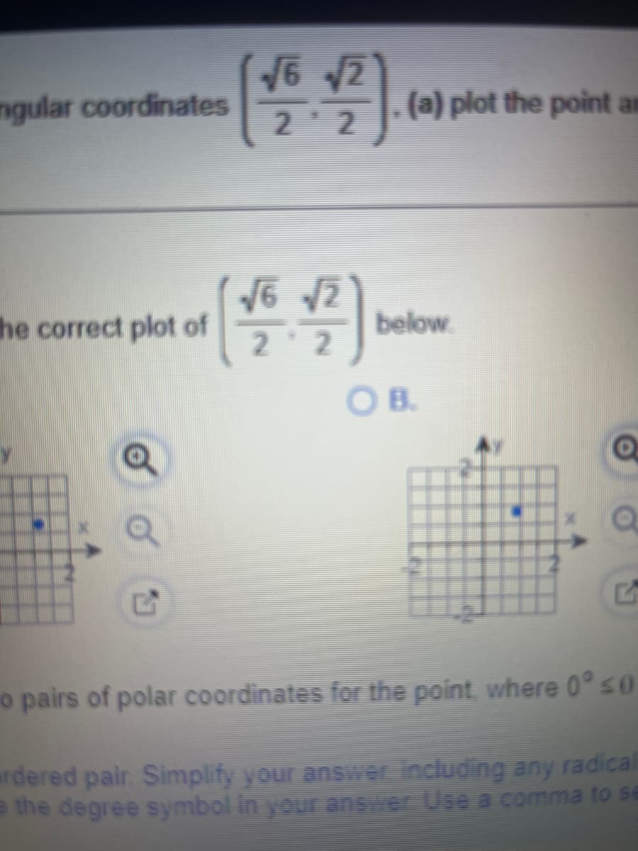 ngular coordinates
√6 √2
2¹2
he correct plot of
心
2
16 1/20
2
(a) plot the point ar
below
O B.
Q
Q
o pairs of polar coordinates for the point, where 0° ≤0
rdered pair. Simplify your answer including any radicali
e the degree symbol in your answer Use a comma to se