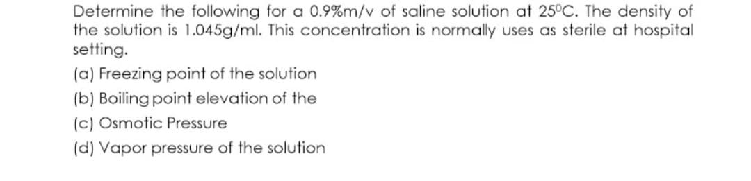 Determine the following for a 0.9%m/v of saline solution at 25°C. The density of
the solution is 1.045g/ml. This concentration is normally uses as sterile at hospital
setting.
(a) Freezing point of the solution
(b) Boiling point elevation of the
(c) Osmotic Pressure
(d) Vapor pressure of the solution
