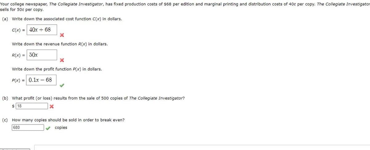 Your college newspaper, The Collegiate Investigator, has fixed production costs of $68 per edition and marginal printing and distribution costs of 40c per copy. The Collegiate Investigator
sells for 50¢ per copy.
(a) Write down the associated cost function C(x) in dollars.
C(x) = 40x + 68
Write down the revenue function R(x) in dollars.
R(x) = 50x
Write down the profit function P(x) in dollars.
P(x) = 0.1x – 68
(b) What profit (or loss) results from the sale of 500 copies of The Collegiate Investigator?
$ 18
(c) How many copies should be sold in order to break even?
680
v copies
