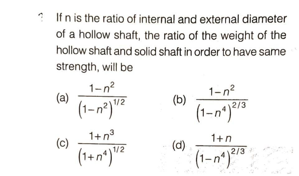 ? If n is the ratio of internal and external diameter
of a hollow shaft, the ratio of the weight of the
hollow shaft and solid shaft in order to have same
strength, will be
1-n?
1-n?
(a)
(b)
(1-n*)"15
2/3
1+n3
(c)
1+n
(d)
1/2
