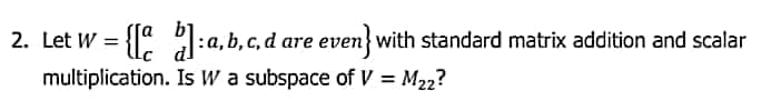 2. Let W = {" :a, b, c, d are even} with standard matrix addition and scalar
multiplication. Is W a subspace of V = M22?
%3D
