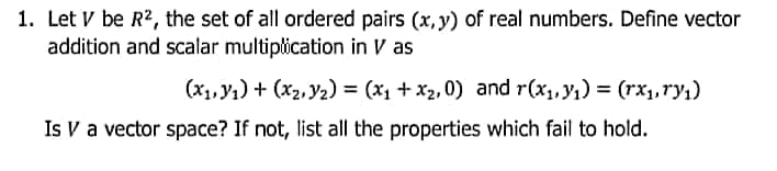 1. Let V be R2, the set of all ordered pairs (x, y) of real numbers. Define vector
addition and scalar multiplication in V as
(x1, y1) + (x2, Y2) = (x1 + x2, 0) and r(x1, y1) = (rx1,ry,)
Is V a vector space? If not, list all the properties which fail to hold.
