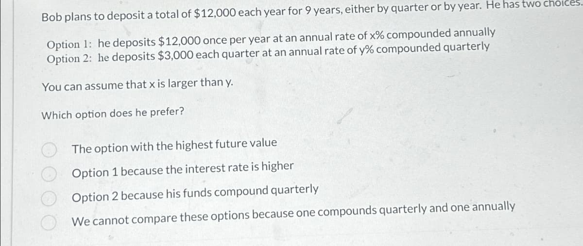 Bob plans to deposit a total of $12,000 each year for 9 years, either by quarter or by year. He has two choices.
Option 1: he deposits $12,000 once per year at an annual rate of x% compounded annually
Option 2: he deposits $3,000 each quarter at an annual rate of y% compounded quarterly
You can assume that x is larger than y.
Which option does he prefer?
The option with the highest future value
Option 1 because the interest rate is higher
Option 2 because his funds compound quarterly
We cannot compare these options because one compounds quarterly and one annually