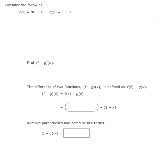 Consider the following.
f(x) = 8x – 3,
g(x) = 1 - x
Find (f - g)(x).
The difference of two functions, (f – g)(x), is defined as f(x) – g(x).
(f - g)(x) = f(x) - g(x)
)-a - »)
(1 – x)
Remove parentheses and combine like terms.
(f - g)(x) =
