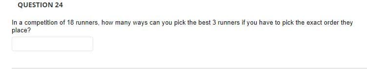 QUESTION 24
In a competition of 18 runners, how many ways can you pick the best 3 runners if you have to pick the exact order they
place?
