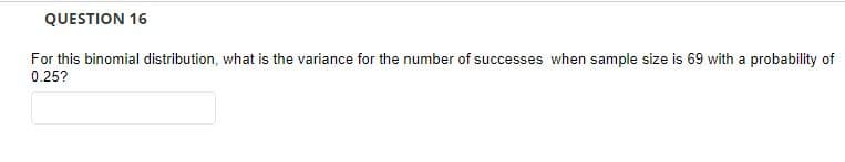 QUESTION 16
For this binomial distribution, what is the variance for the number of successes when sample size is 69 with a probability of
0.25?
