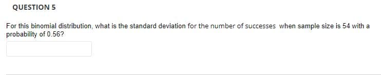 QUESTION 5
For this binomial distribution, what is the standard deviation for the number of successes when sample size is 54 with a
probability of 0.56?
