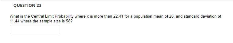 QUESTION 23
What is the Central Limit Probability where x is more than 22.41 for a population mean of 26, and standard deviation of
11.44 where the sample size is 58?
