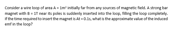 Consider a wire loop of area A = 1m? initially far from any sources of magnetic field. A strong bar
magnet with B = 1T near its poles is suddenly inserted into the loop, filling the loop completely.
If the time required to insert the magnet is At = 0.1s, what is the approximate value of the induced
emf in the loop?
