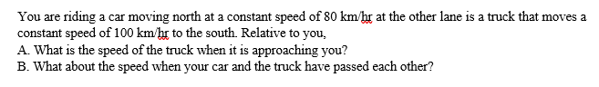 You are riding a car moving north at a constant speed of 80 km/hr at the other lane is a truck that moves a
constant speed of 100 km/hr to the south. Relative to you,
A. What is the speed of the truck when it is approaching you?
B. What about the speed when your car and the truck have passed each other?
