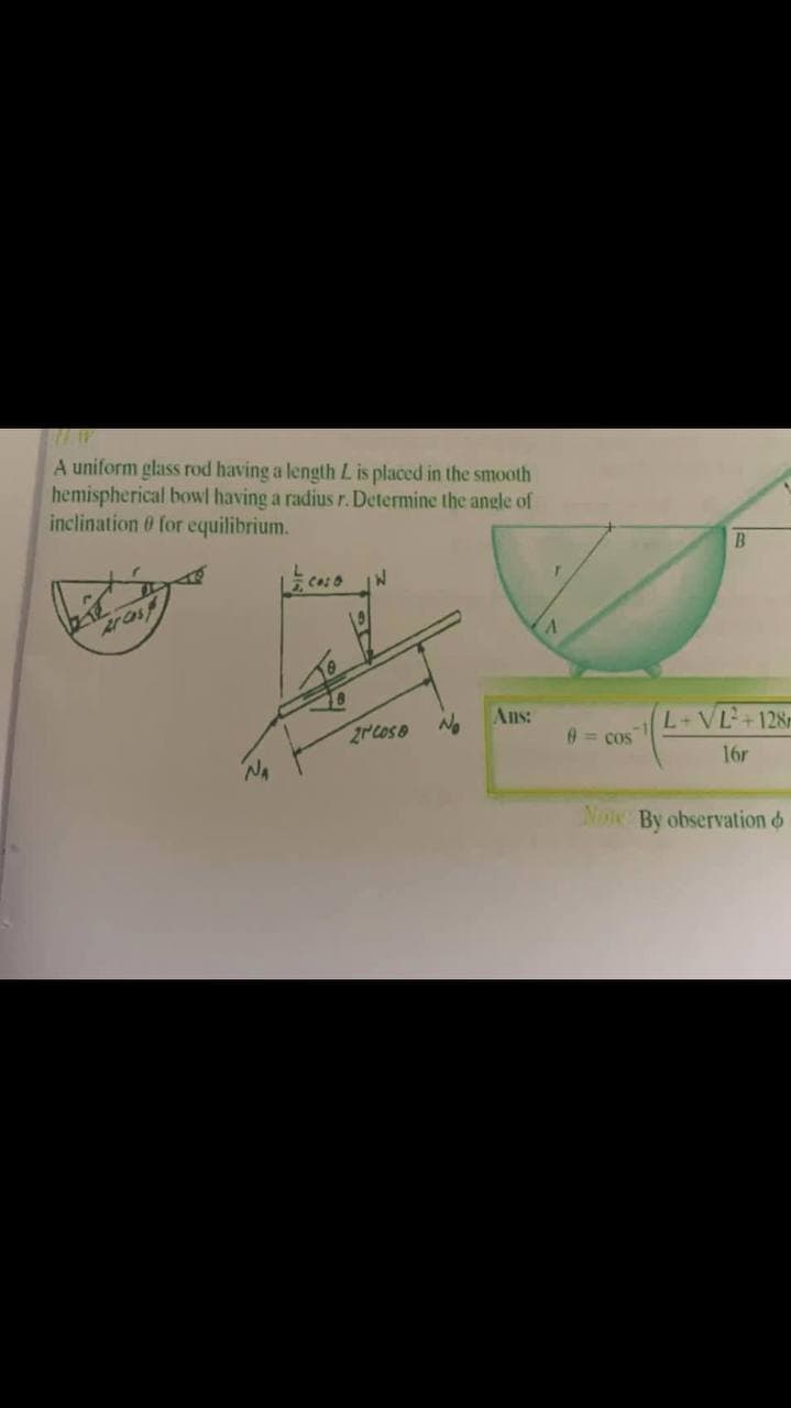 A uniform glass rod having a length Lis placed in the smooth
hemispherical bowl having a radius r. Determine the angle of
inclination 0 for equilibrium.
B.
Ar Cas
2rcose
No
Ans:
L+VL+128r
0= cos
16r
Noe By observation o
