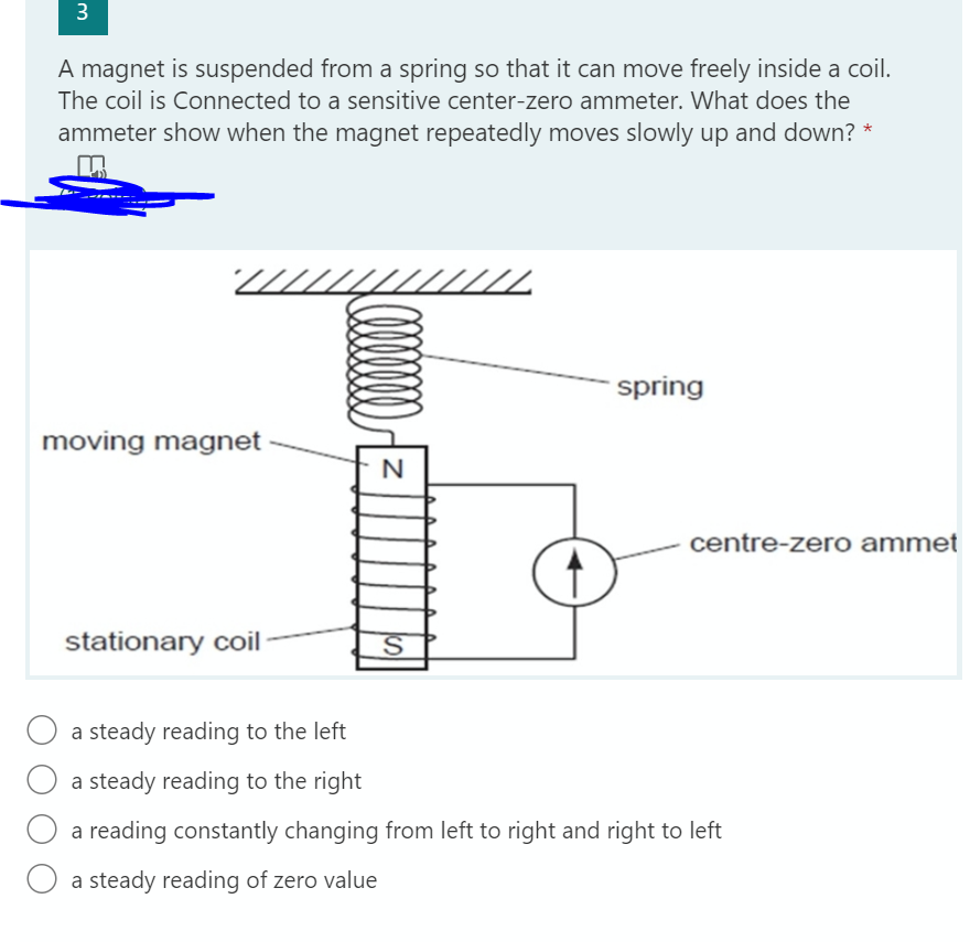 3
A magnet is suspended from a spring so that it can move freely inside a coil.
The coil is Connected to a sensitive center-zero ammeter. What does the
ammeter show when the magnet repeatedly moves slowly up and down? *
spring
moving magnet
centre-zero ammet
stationary coil
a steady reading to the left
a steady reading to the right
a reading constantly changing from left to right and right to left
a steady reading of zero value
