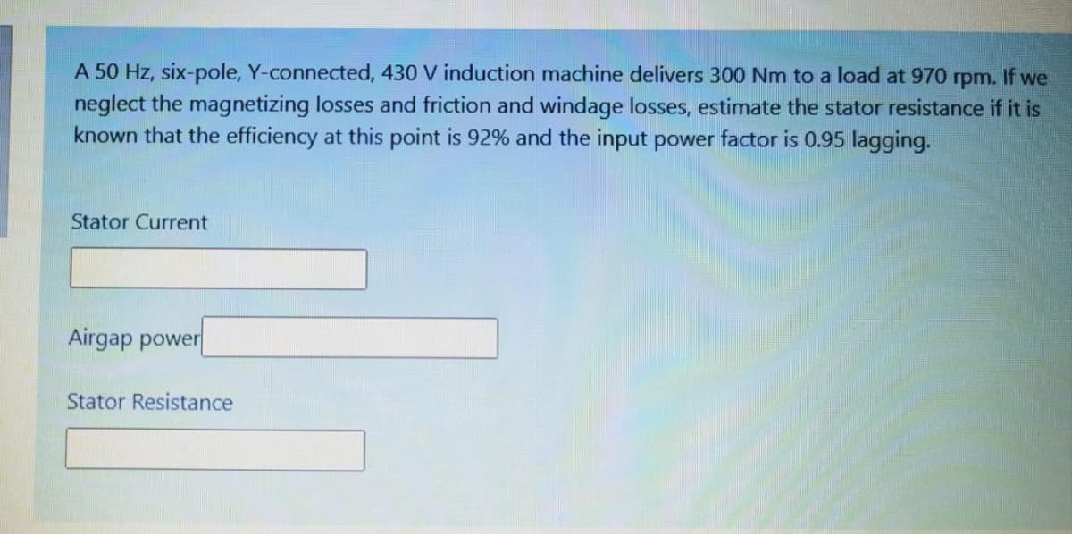 A 50 Hz, six-pole, Y-connected, 430 V induction machine delivers 300 Nm to a load at 970 rpm. If we
neglect the magnetizing losses and friction and windage losses, estimate the stator resistance if it is
known that the efficiency at this point is 92% and the input power factor is 0.95 lagging.
Stator Current
Airgap power|
Stator Resistance
