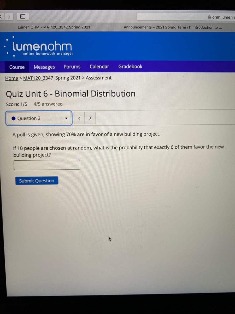 A ohm.lumenle
Lumen OHM - MAT120_3347_Spring 2021
Announcements - 2021 Spring Term (1) Introduction to ...
lumenohm
online homework manager
Course
Messages
Forums
Calendar
Gradebook
Home > MAT120 3347 Spring 2021 > Assessment
Quiz Unit 6 - Binomial Distribution
Score: 1/5
4/5 answered
Question 3
A poll is given, showing 70% are in favor of a new building project.
If 10 people are chosen at random, what is the probability that exactly 6 of them favor the new
building project?
Submit Question
