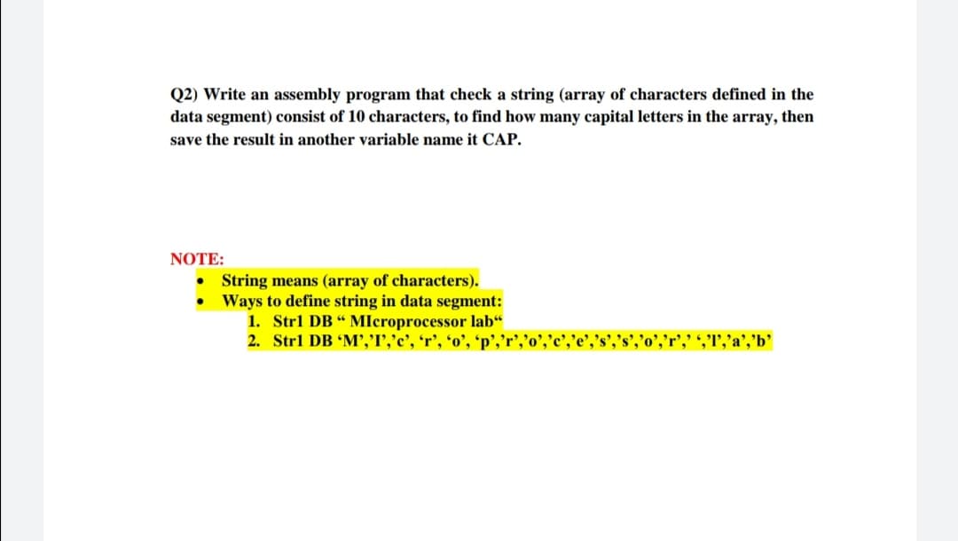 Q2) Write an assembly program that check a string (array of characters defined in the
data segment) consist of 10 characters, to find how many capital letters in the array, then
save the result in another variable name it CAP.
NOTE:
• String means (array of characters).
• Ways to define string in data segment:
1. Strl DB “ Mlcroprocessor lab“
2. Strl DB 'M','I','c', 'r’,
','"','a','b'
