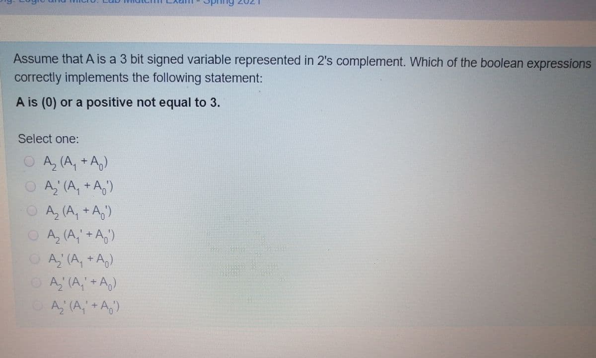 Assume that A is a 3 bit signed variable represented in 2's complement. Which of the boolean expressions
correctly implements the following statement:
A is (0) or a positive not equal to 3.
Select one:
O A, (A, + Ag)
OA, (A, + A,')
OA, (A, +A,)
OA, (A,'+A,')
OA, (A, + Ag)
O A' (A," + A,)
OA, (A,+ A,)
