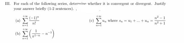 III. For each of the following series, determine whether it is convergent or divergent. Justify
your answer briefly (1-2 sentences).i
(-1)"
(a)
n2 - 1
(c) un where s, = u1 + .. + u, =
n!
n2 + 1
