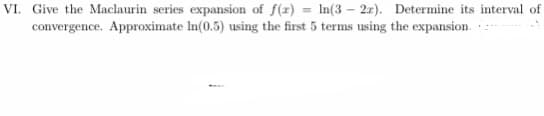 VI. Give the Maclaurin series expansion of f(r) = In(3 – 2r). Determine its interval of
convergence. Approximate In(0.5) using the first 5 terms using the expansion.
