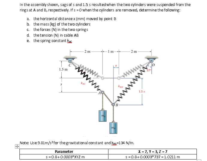 In the assembly shown, sags of s and 1.5 s resultedwhen the two cylinders were suspended from the
rings at A and B, respectively. If s =0 when the cylinders are removed, determine the fallowing:
a. the horizontal distancex (mm) moved by point B
b. the mass (kg) of thetwo cylinders
c. the forces (N) in the two springs
d. thetension (N) in cable AB
e. the spring constant kag
- 2 m
+1m-
- 2 m
www
1.5 m
1.5s
Note: Use9.81m/s2for thegravitational constant and kgn=134 N/m.
X = 7, Y = 3, Z = 7
S =0.8+0.0003*737% = 1.0211 m
Parameter
S =0.8+0.0003*XYZ m
