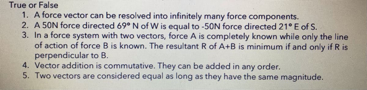 True or False
1. A force vector can be resolved into infinitely many force components.
2. A 50N force directed 69° N of W is equal to -50N force directed 21° E of S.
3. In a force system with two vectors, force A is completely known while only the line
of action of force B is known. The resultant R of A+B is minimum if and only if R is
perpendicular to B.
4. Vector addition is commutative. They can be added in any order.
5. Two vectors are considered equal as long as they have the same magnitude.
