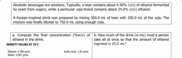 Alcoholic beverages are solutions. Typically, a beer contains about 4.50% (v/v) of ethanol fermented
by yeast from sugars, while a particular soju brand contains about 24.0% (v/v) ethanol.
A Korean-inspired drink was prepared by mixing 500.0 mL of beer with 200.0 mL of the soju. The
mixture was finally diluted to 750.0 mL using enough cola.
a. Compute the final concentration (%w/v) of b. How much of the drink (in mL) must a person
ethanol in the drink.
take all at once so that the amount of ethanol
DENSITY VALUES AT 25°C
ingestcd is 25.0 mL?
Ethanol: 0.789 a/ml
Water: 0.997 g/ml
Acetic Acid: 1.05 g/ml
