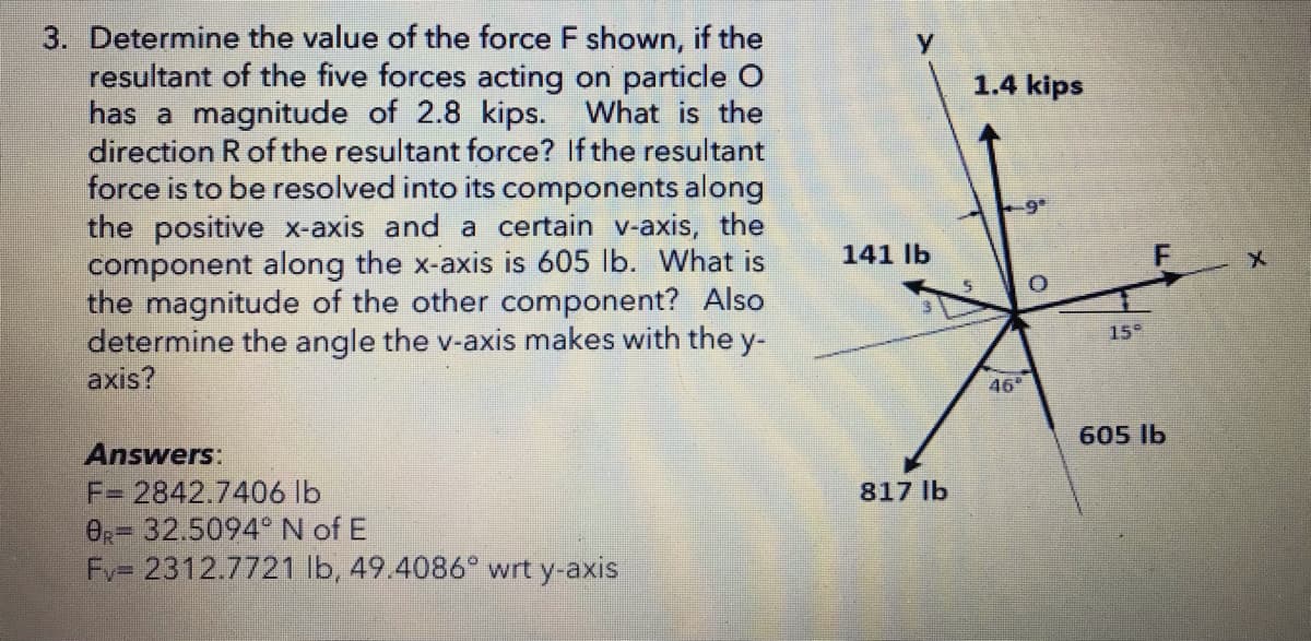 3. Determine the value of the force F shown, if the
resultant of the five forces acting on particle O
has a magnitude of 2.8 kips. What is the
direction R of the resultant force? If the resultant
force is to be resolved into its components along
the positive x-axis and a certain v-axis, the
component along the x-axis is 605 lb. What is
the magnitude of the other component? Also
determine the angle the v-axis makes with the y-
axis?
1.4 kips
9°
141 lb
15°
46
605 lb
Answers:
F= 2842.7406 lb
OR= 32.5094°N of E
Fv= 2312.7721 lb, 49.4086° wrt y-axis
817 lb
