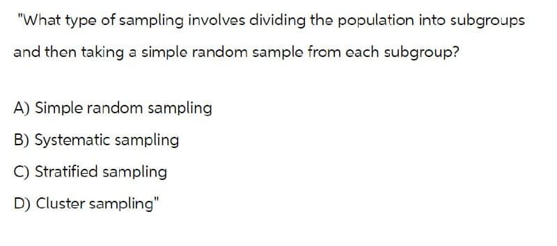 "What type of sampling involves dividing the population into subgroups
and then taking a simple random sample from each subgroup?
A) Simple random sampling
B) Systematic sampling
C) Stratified sampling
D) Cluster sampling"