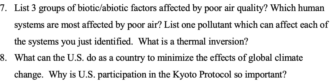 7. List 3 groups of biotic/abiotic factors affected by poor air quality? Which human
systems are most affected by poor air? List one pollutant which can affect each of
the systems you just identified. What is a thermal inversion?
8. What can the U.S. do as a country to minimize the effects of global climate
change. Why is U.S. participation in the Kyoto Protocol so important?