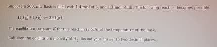 Suppose a 500 mL. flask is filled with 1.4 mol of 1₂ and 1.3 mol of HI. The following reaction becomes possible:
H₂(g) +1₂(g) → 2H1 (g)
The equilibrium constant X for this reaction is 6.76 at the temperature of the flask.
Calculate the equilibrium molarity of H₂. Round your answer to two decimal places.